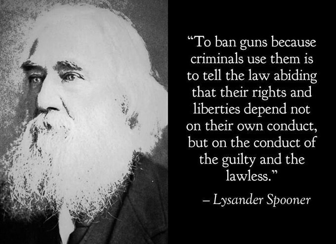 To ban guns because criminals use them is to tell the law abiding that their rights and liberties depend not on their own conduct, but on the conduct of the guilty and the lawless. - Lysander Spooner